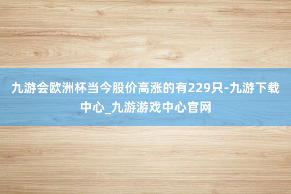 九游会欧洲杯当今股价高涨的有229只-九游下载中心_九游游戏中心官网