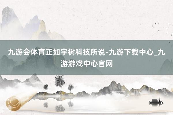 九游会体育　　正如宇树科技所说-九游下载中心_九游游戏中心官网