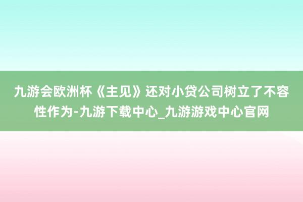 九游会欧洲杯　　《主见》还对小贷公司树立了不容性作为-九游下载中心_九游游戏中心官网