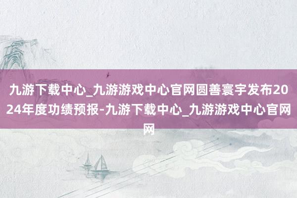 九游下载中心_九游游戏中心官网圆善寰宇发布2024年度功绩预报-九游下载中心_九游游戏中心官网
