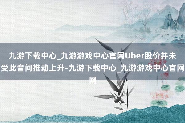 九游下载中心_九游游戏中心官网Uber股价并未受此音问推动上升-九游下载中心_九游游戏中心官网