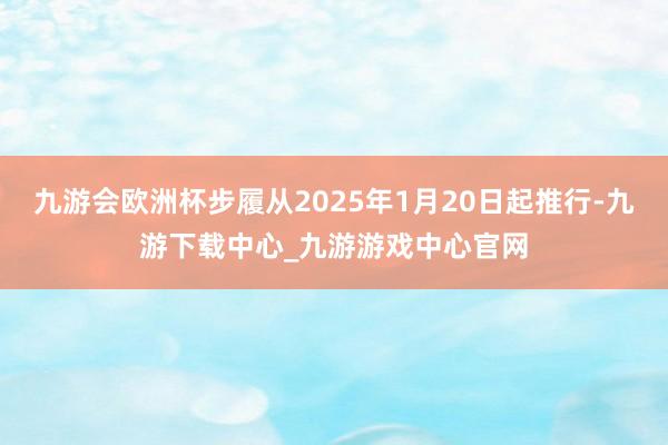 九游会欧洲杯步履从2025年1月20日起推行-九游下载中心_九游游戏中心官网