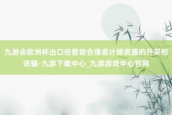 九游会欧洲杯出口经管能合理诡计锑资源的开采和诳骗-九游下载中心_九游游戏中心官网