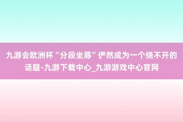 九游会欧洲杯“分段坐蓐”俨然成为一个绕不开的话题-九游下载中心_九游游戏中心官网