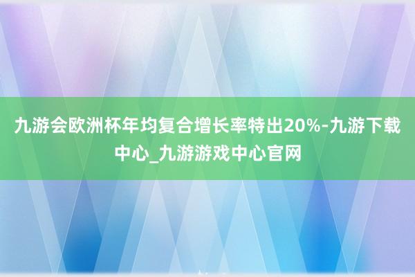 九游会欧洲杯年均复合增长率特出20%-九游下载中心_九游游戏中心官网