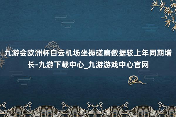 九游会欧洲杯白云机场坐褥磋磨数据较上年同期增长-九游下载中心_九游游戏中心官网