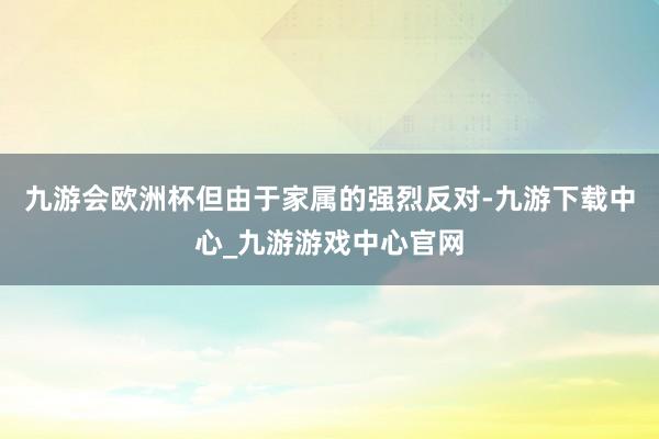 九游会欧洲杯但由于家属的强烈反对-九游下载中心_九游游戏中心官网