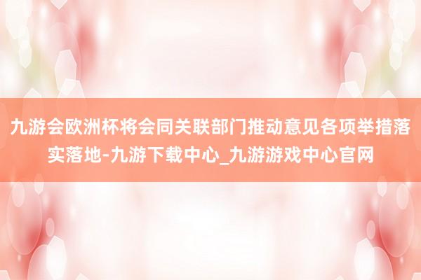 九游会欧洲杯将会同关联部门推动意见各项举措落实落地-九游下载中心_九游游戏中心官网