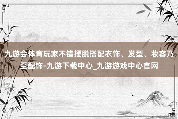 九游会体育玩家不错摆脱搭配衣饰、发型、妆容乃至配饰-九游下载中心_九游游戏中心官网