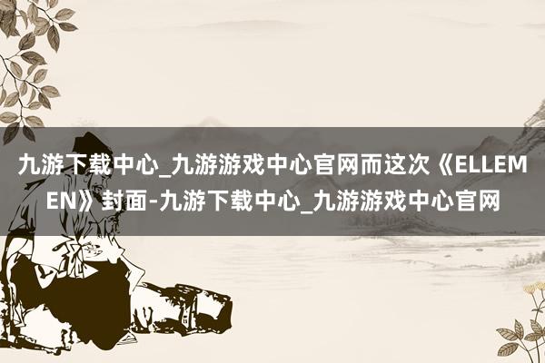 九游下载中心_九游游戏中心官网而这次《ELLEMEN》封面-九游下载中心_九游游戏中心官网
