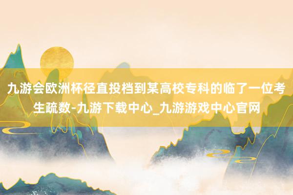 九游会欧洲杯径直投档到某高校专科的临了一位考生疏数-九游下载中心_九游游戏中心官网