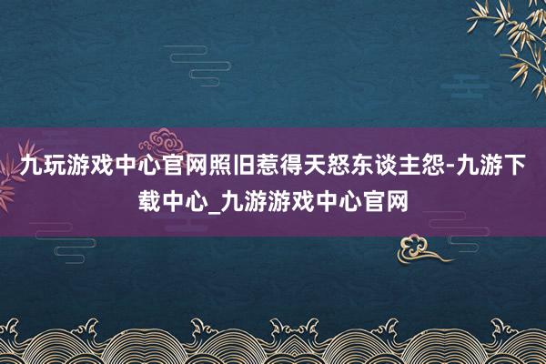 九玩游戏中心官网照旧惹得天怒东谈主怨-九游下载中心_九游游戏中心官网