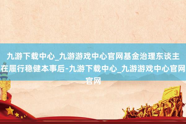 九游下载中心_九游游戏中心官网基金治理东谈主在履行稳健本事后-九游下载中心_九游游戏中心官网