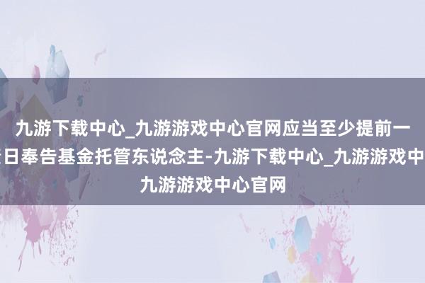 九游下载中心_九游游戏中心官网应当至少提前一个职责日奉告基金托管东说念主-九游下载中心_九游游戏中心官网