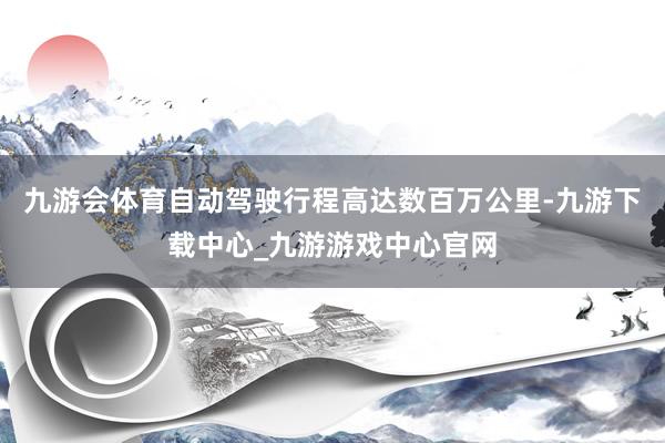 九游会体育自动驾驶行程高达数百万公里-九游下载中心_九游游戏中心官网