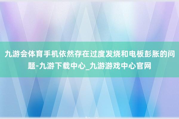 九游会体育手机依然存在过度发烧和电板彭胀的问题-九游下载中心_九游游戏中心官网