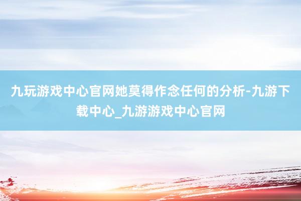 九玩游戏中心官网她莫得作念任何的分析-九游下载中心_九游游戏中心官网