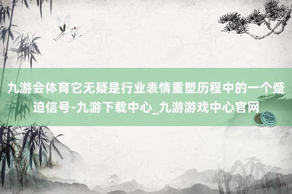九游会体育它无疑是行业表情重塑历程中的一个蹙迫信号-九游下载中心_九游游戏中心官网