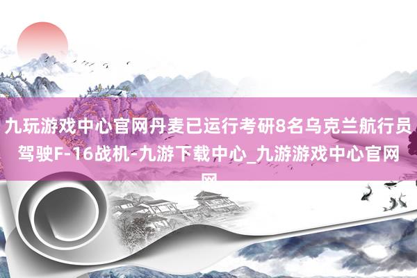 九玩游戏中心官网丹麦已运行考研8名乌克兰航行员驾驶F-16战机-九游下载中心_九游游戏中心官网