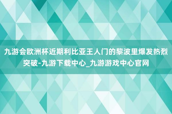 九游会欧洲杯近期利比亚王人门的黎波里爆发热烈突破-九游下载中心_九游游戏中心官网