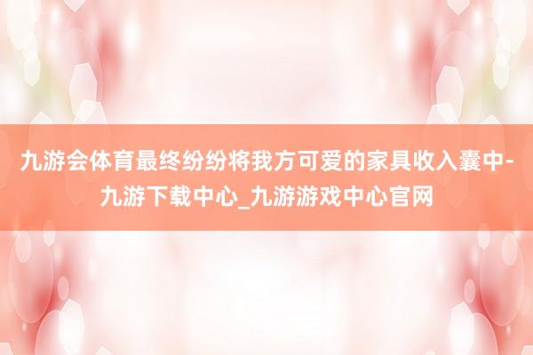 九游会体育最终纷纷将我方可爱的家具收入囊中-九游下载中心_九游游戏中心官网