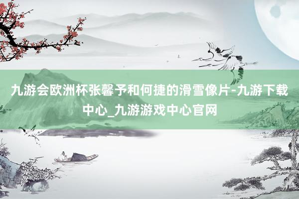 九游会欧洲杯张馨予和何捷的滑雪像片-九游下载中心_九游游戏中心官网
