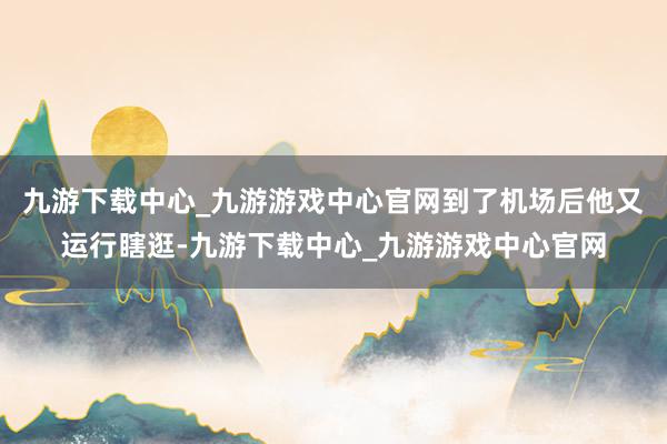 九游下载中心_九游游戏中心官网到了机场后他又运行瞎逛-九游下载中心_九游游戏中心官网
