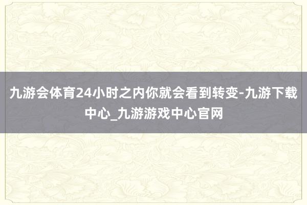 九游会体育24小时之内你就会看到转变-九游下载中心_九游游戏中心官网