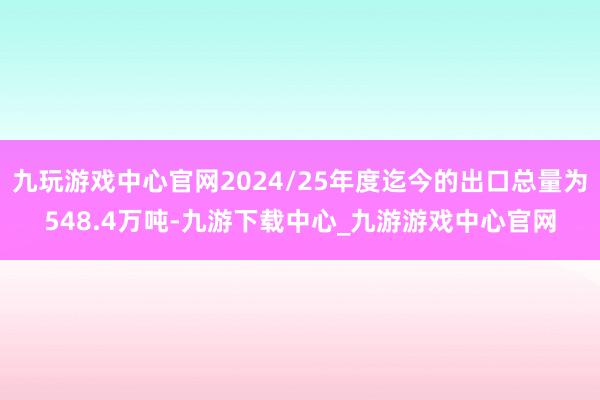 九玩游戏中心官网2024/25年度迄今的出口总量为548.4万吨-九游下载中心_九游游戏中心官网