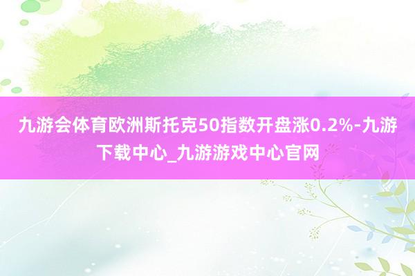 九游会体育欧洲斯托克50指数开盘涨0.2%-九游下载中心_九游游戏中心官网
