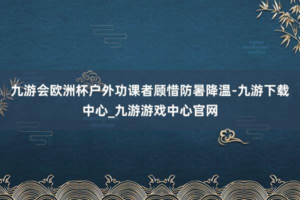 九游会欧洲杯户外功课者顾惜防暑降温-九游下载中心_九游游戏中心官网
