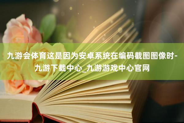 九游会体育这是因为安卓系统在编码截图图像时-九游下载中心_九游游戏中心官网