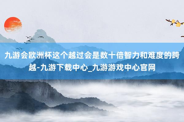 九游会欧洲杯这个越过会是数十倍智力和难度的跨越-九游下载中心_九游游戏中心官网