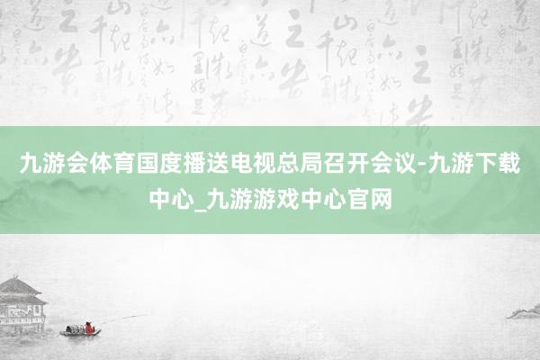 九游会体育国度播送电视总局召开会议-九游下载中心_九游游戏中心官网