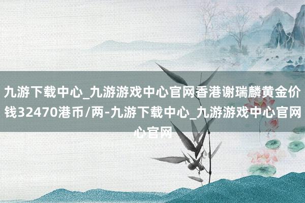 九游下载中心_九游游戏中心官网香港谢瑞麟黄金价钱32470港币/两-九游下载中心_九游游戏中心官网