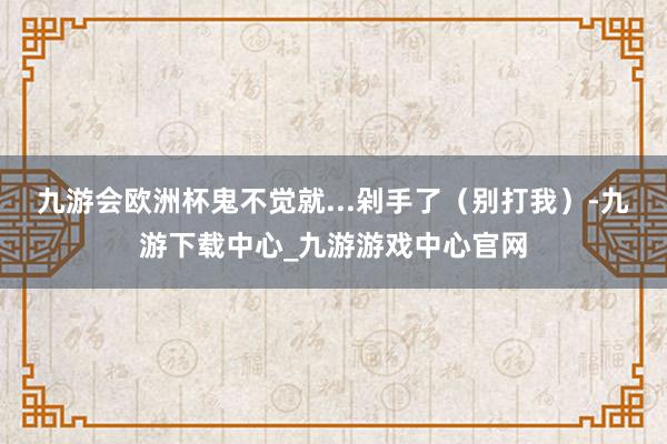 九游会欧洲杯鬼不觉就...剁手了（别打我）-九游下载中心_九游游戏中心官网