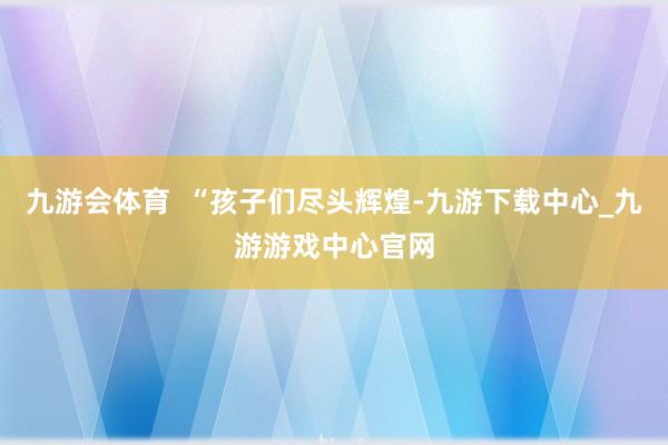 九游会体育  “孩子们尽头辉煌-九游下载中心_九游游戏中心官网