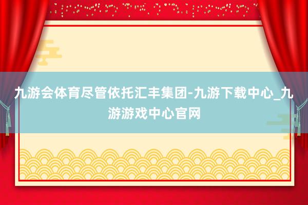 九游会体育　　尽管依托汇丰集团-九游下载中心_九游游戏中心官网