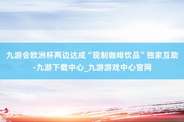 九游会欧洲杯两边达成“现制咖啡饮品”独家互助-九游下载中心_九游游戏中心官网