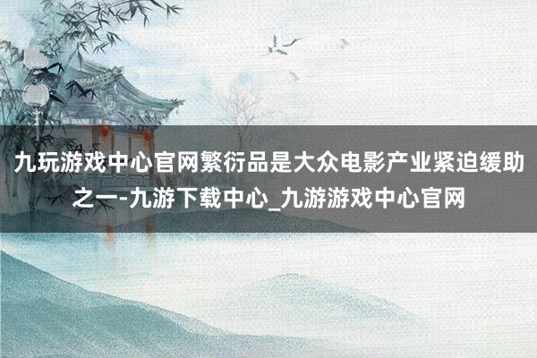 九玩游戏中心官网繁衍品是大众电影产业紧迫缓助之一-九游下载中心_九游游戏中心官网