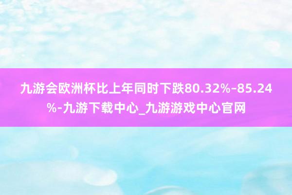 九游会欧洲杯比上年同时下跌80.32%–85.24%-九游下载中心_九游游戏中心官网