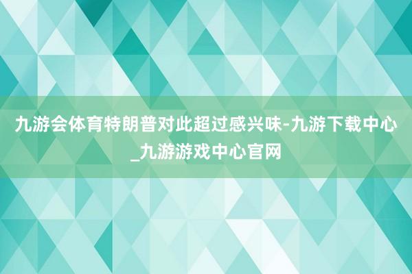 九游会体育特朗普对此超过感兴味-九游下载中心_九游游戏中心官网