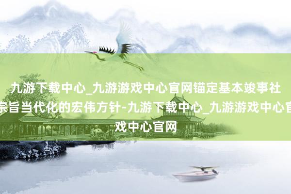 九游下载中心_九游游戏中心官网锚定基本竣事社会宗旨当代化的宏伟方针-九游下载中心_九游游戏中心官网