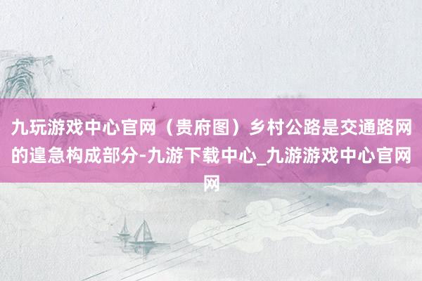 九玩游戏中心官网（贵府图）乡村公路是交通路网的遑急构成部分-九游下载中心_九游游戏中心官网