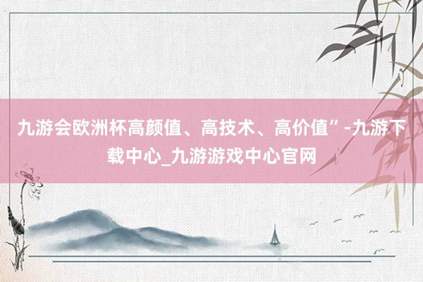 九游会欧洲杯高颜值、高技术、高价值”-九游下载中心_九游游戏中心官网