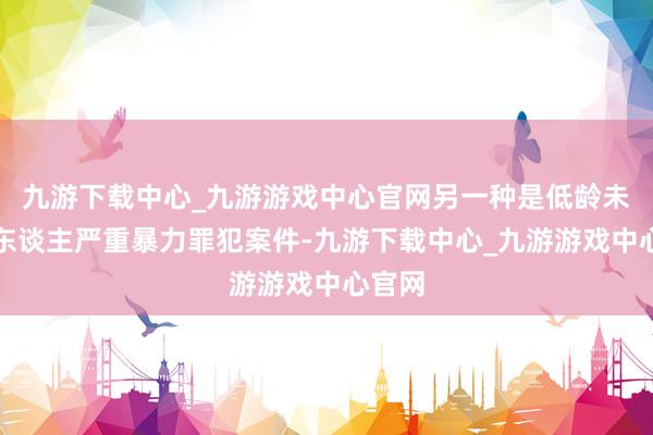 九游下载中心_九游游戏中心官网另一种是低龄未成年东谈主严重暴力罪犯案件-九游下载中心_九游游戏中心官网
