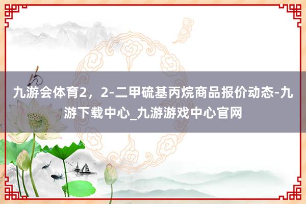 九游会体育2，2-二甲硫基丙烷商品报价动态-九游下载中心_九游游戏中心官网