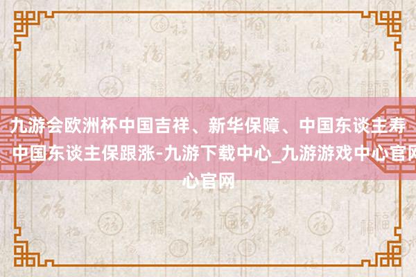 九游会欧洲杯中国吉祥、新华保障、中国东谈主寿、中国东谈主保跟涨-九游下载中心_九游游戏中心官网