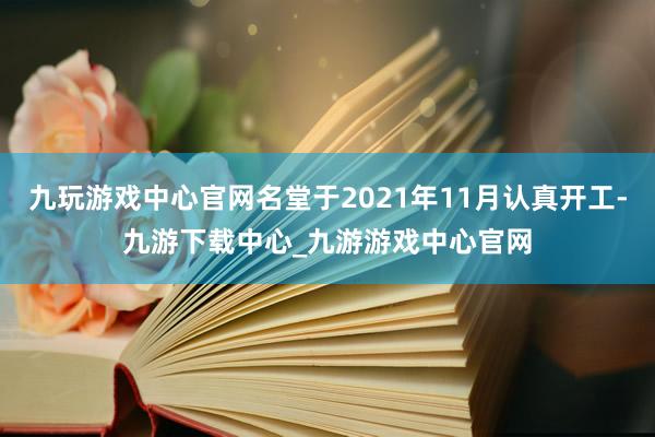 九玩游戏中心官网名堂于2021年11月认真开工-九游下载中心_九游游戏中心官网