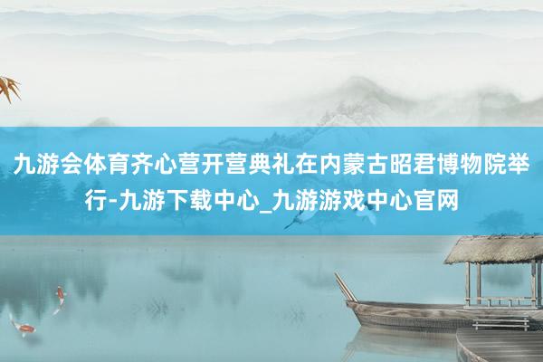 九游会体育齐心营开营典礼在内蒙古昭君博物院举行-九游下载中心_九游游戏中心官网